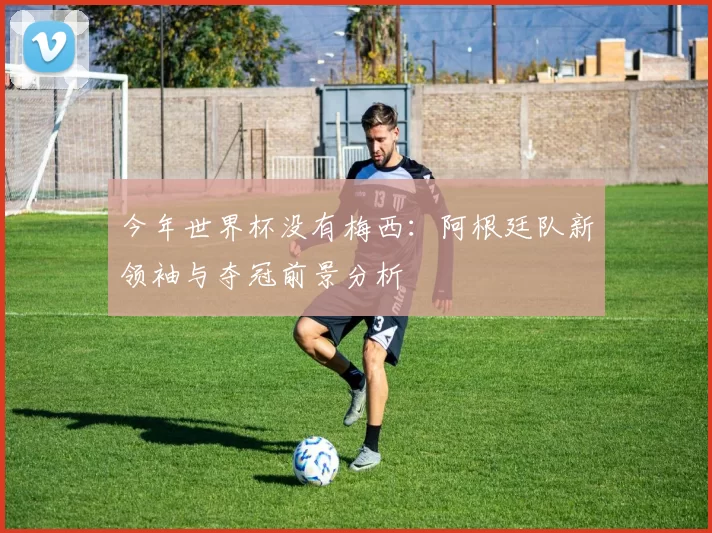 今年世界杯没有梅西：阿根廷队新领袖与夺冠前景分析