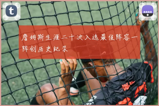 詹姆斯生涯二十次入选最佳阵容一阵创历史纪录