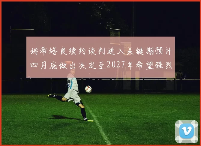 姆希塔良续约谈判进入关键期预计四月底做出决定至2027年希望强烈