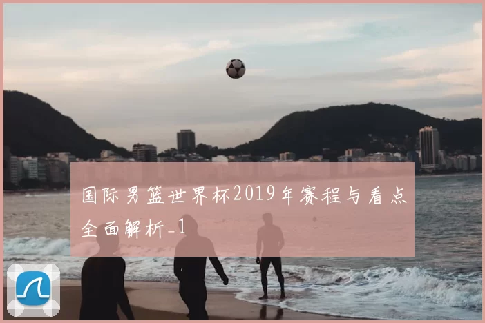 国际男篮世界杯2019年赛程与看点全面解析_1