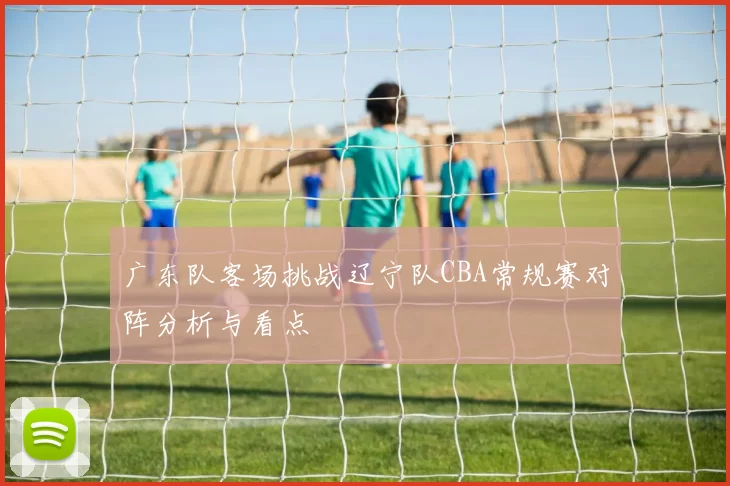 广东队客场挑战辽宁队CBA常规赛对阵分析与看点