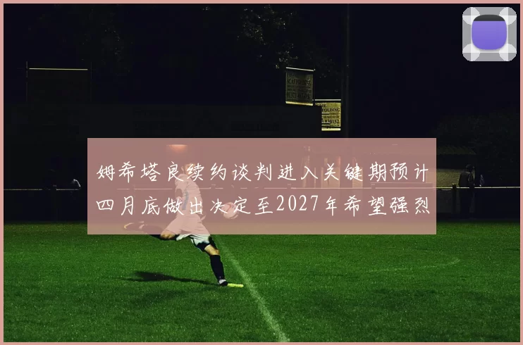 姆希塔良续约谈判进入关键期预计四月底做出决定至2027年希望强烈