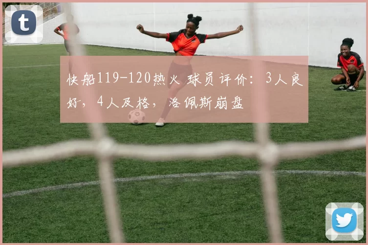 快船119-120热火 球员评价：3人良好，4人及格，洛佩斯崩盘