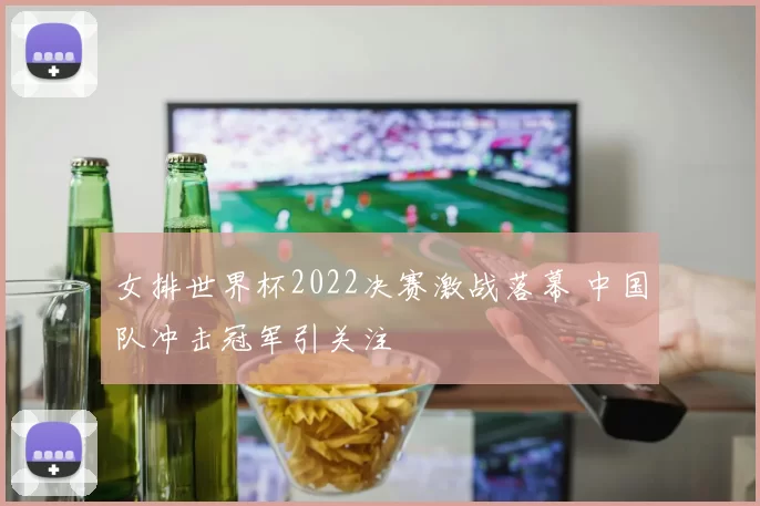女排世界杯2022决赛激战落幕 中国队冲击冠军引关注