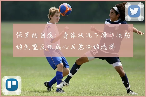 保罗的困境：身体状况下滑与快船的失望交织成心灰意冷的选择