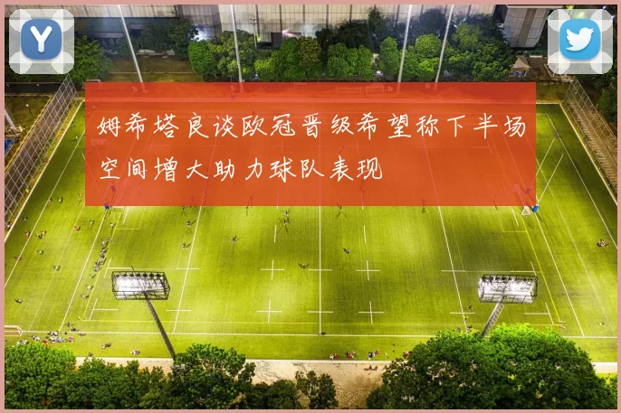姆希塔良谈欧冠晋级希望称下半场空间增大助力球队表现