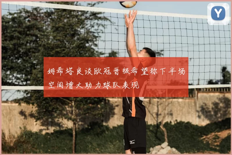 姆希塔良谈欧冠晋级希望称下半场空间增大助力球队表现