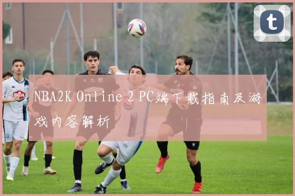 NBA2K Online 2 PC端下载指南及游戏内容解析
