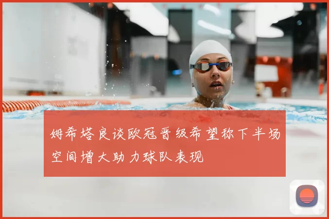 姆希塔良谈欧冠晋级希望称下半场空间增大助力球队表现