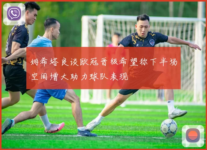 姆希塔良谈欧冠晋级希望称下半场空间增大助力球队表现