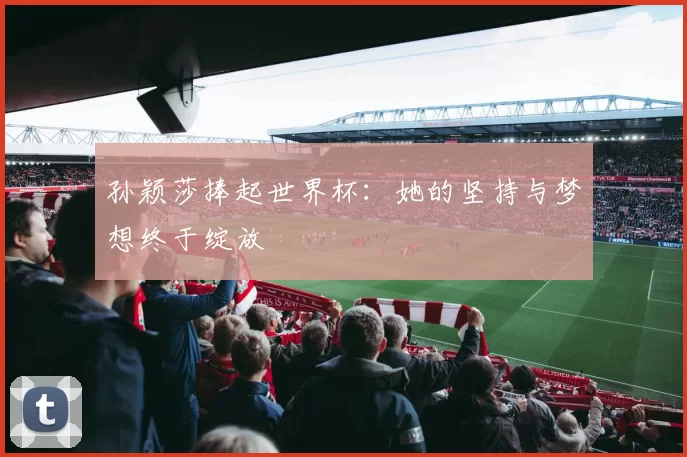 孙颖莎捧起世界杯:她的坚持与梦想终于绽放
