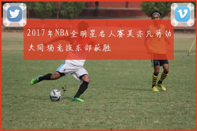 2017年NBA全明星名人赛吴亦凡蒋劲夫同场竞技东部获胜