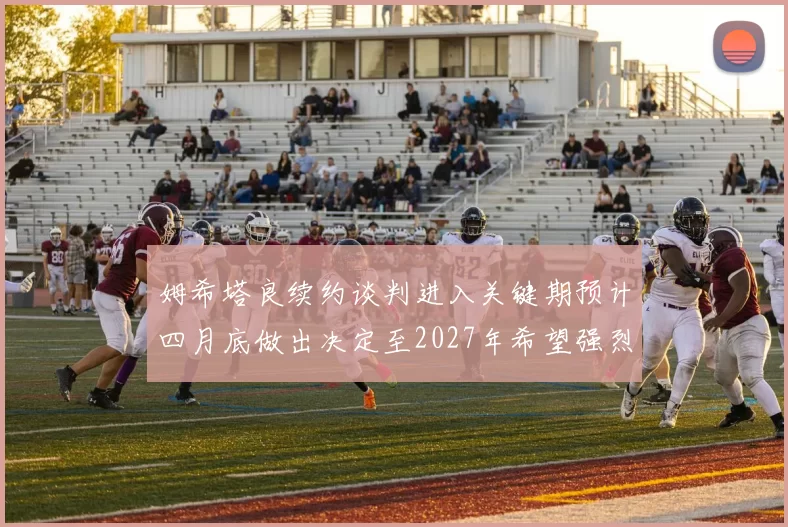 姆希塔良续约谈判进入关键期预计四月底做出决定至2027年希望强烈