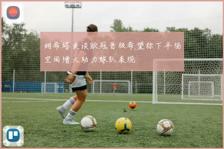 姆希塔良谈欧冠晋级希望称下半场空间增大助力球队表现
