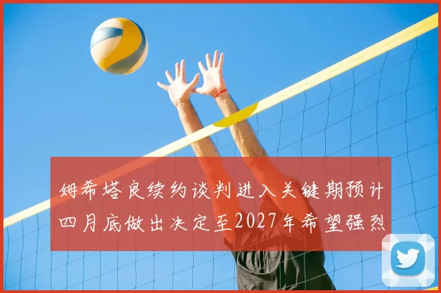 姆希塔良续约谈判进入关键期预计四月底做出决定至2027年希望强烈