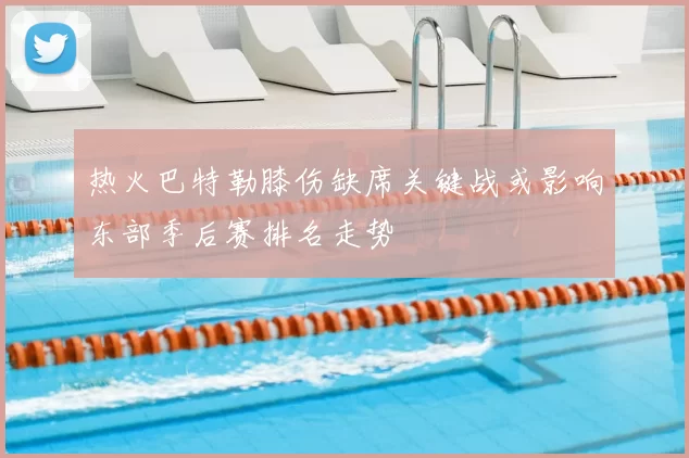 热火巴特勒膝伤缺席关键战或影响东部季后赛排名走势