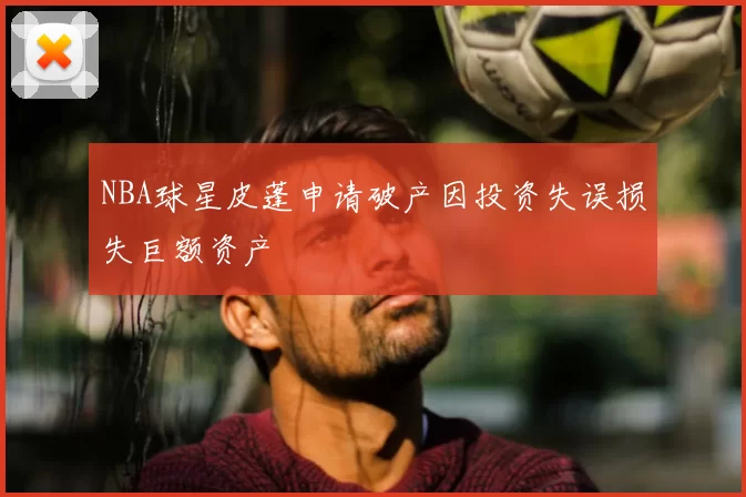 NBA球星皮蓬申请破产因投资失误损失巨额资产