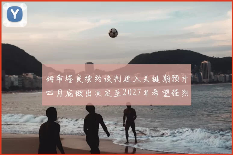 姆希塔良续约谈判进入关键期预计四月底做出决定至2027年希望强烈