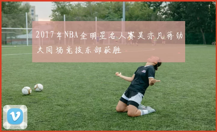 2017年NBA全明星名人赛吴亦凡蒋劲夫同场竞技东部获胜