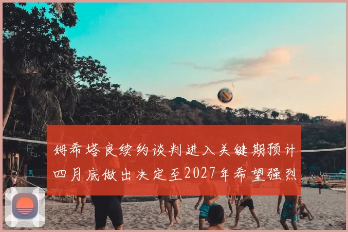 姆希塔良续约谈判进入关键期预计四月底做出决定至2027年希望强烈