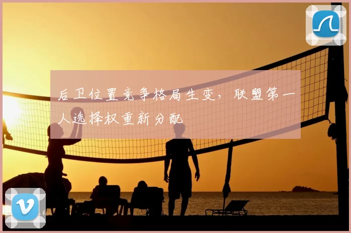 后卫位置竞争格局生变，联盟第一人选择权重新分配