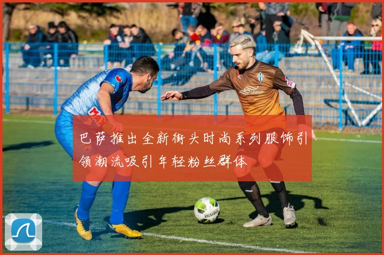 巴萨推出全新街头时尚系列服饰引领潮流吸引年轻粉丝群体