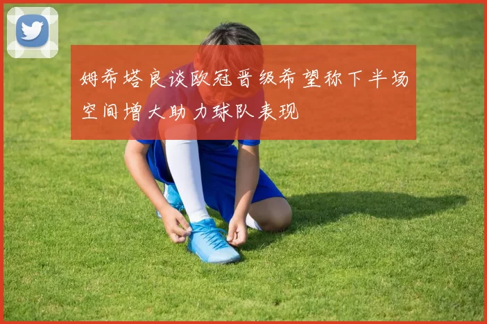姆希塔良谈欧冠晋级希望称下半场空间增大助力球队表现