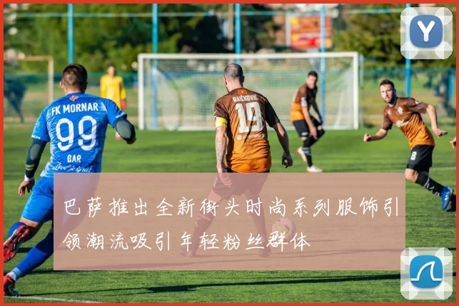 巴萨推出全新街头时尚系列服饰引领潮流吸引年轻粉丝群体