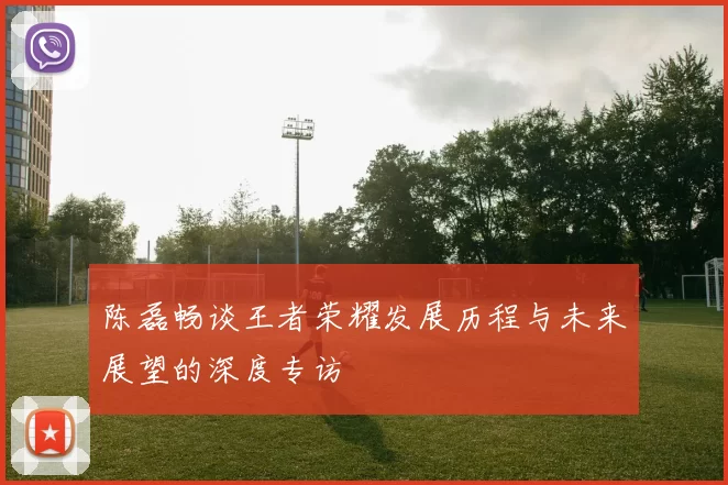 陈磊畅谈王者荣耀发展历程与未来展望的深度专访
