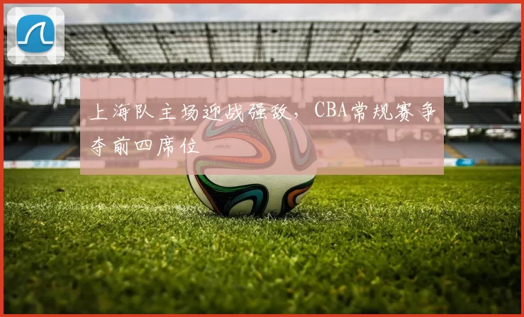 上海队主场迎战强敌，CBA常规赛争夺前四席位
