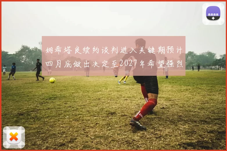 姆希塔良续约谈判进入关键期预计四月底做出决定至2027年希望强烈
