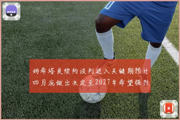姆希塔良续约谈判进入关键期预计四月底做出决定至2027年希望强烈