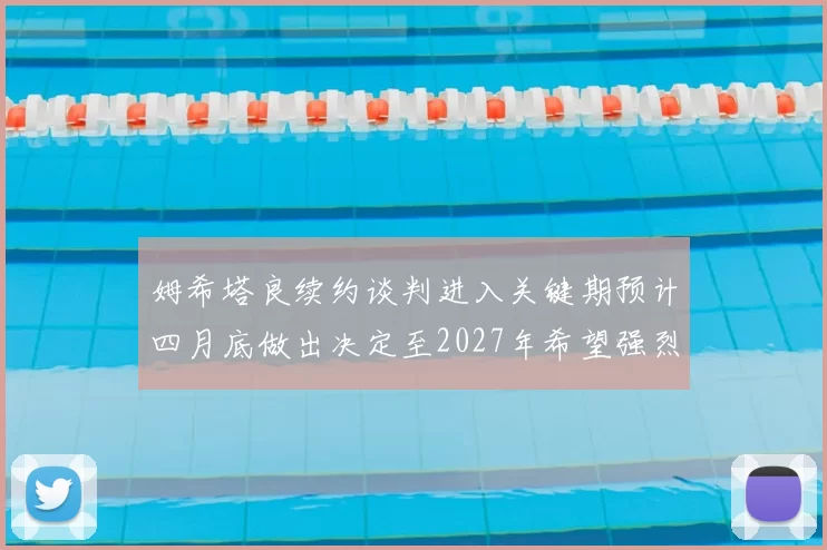 姆希塔良续约谈判进入关键期预计四月底做出决定至2027年希望强烈