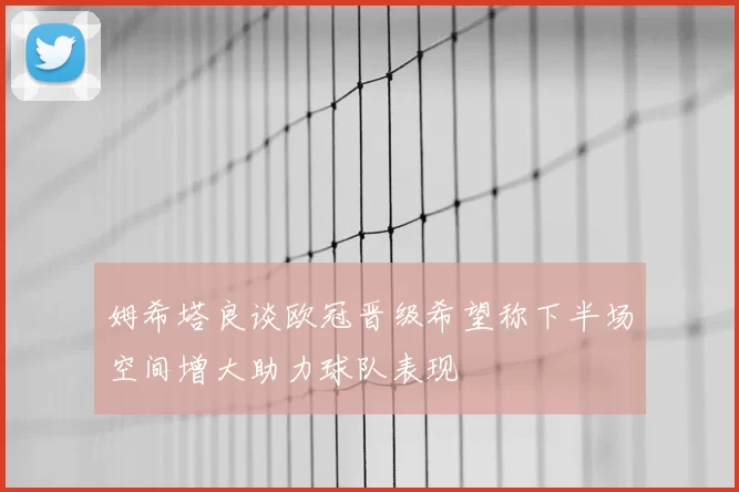 姆希塔良谈欧冠晋级希望称下半场空间增大助力球队表现