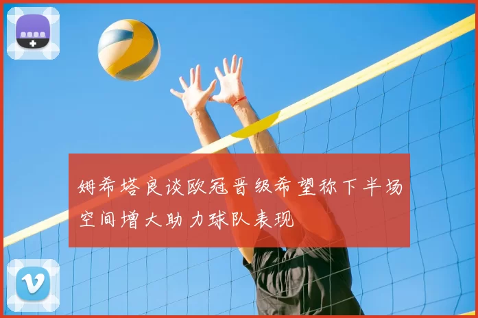 姆希塔良谈欧冠晋级希望称下半场空间增大助力球队表现