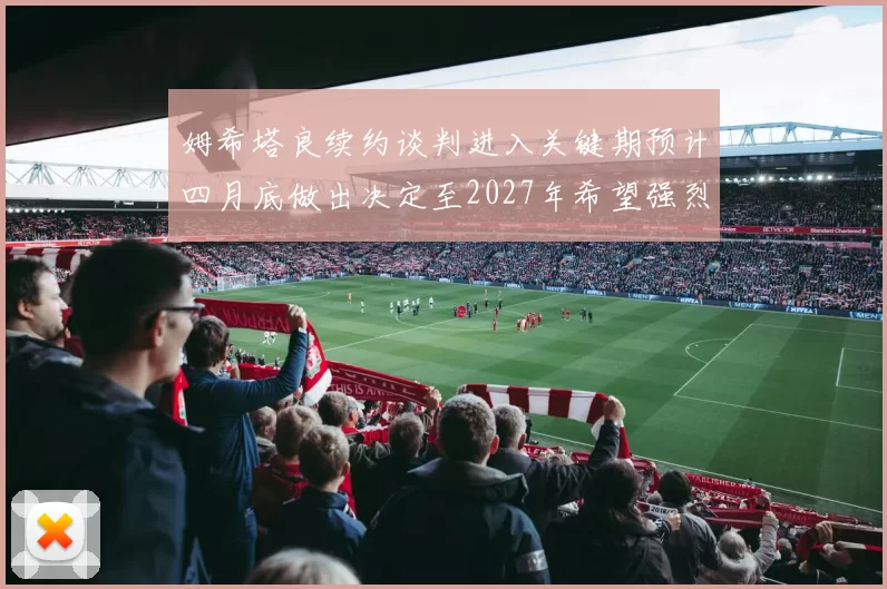 姆希塔良续约谈判进入关键期预计四月底做出决定至2027年希望强烈
