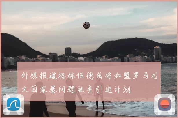 外媒报道格林伍德或将加盟罗马尤文因家暴问题放弃引进计划