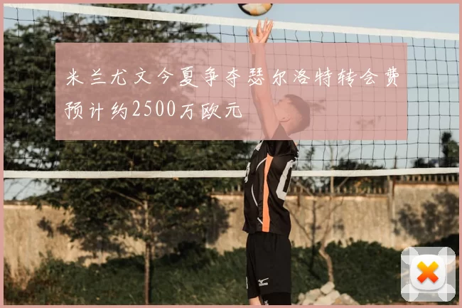 米兰尤文今夏争夺瑟尔洛特转会费预计约2500万欧元