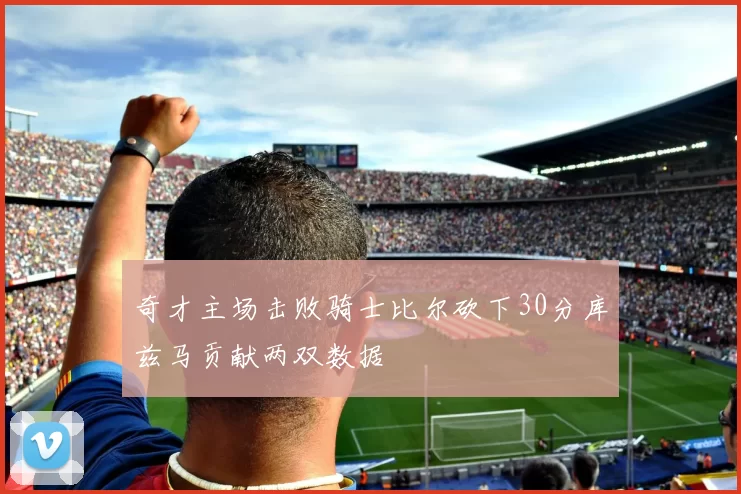 奇才主场击败骑士比尔砍下30分库兹马贡献两双数据