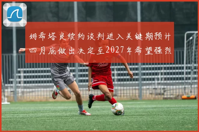 姆希塔良续约谈判进入关键期预计四月底做出决定至2027年希望强烈