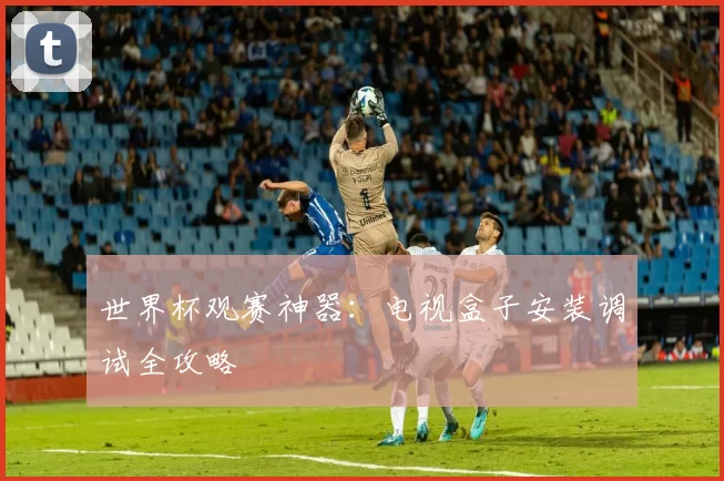 世界杯观赛神器:电视盒子安装调试全攻略