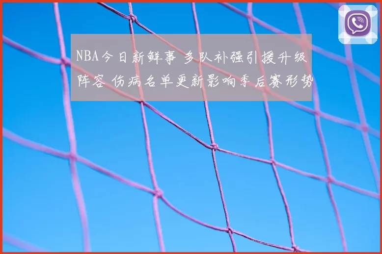 NBA今日新鲜事 多队补强引援升级阵容 伤病名单更新影响季后赛形势