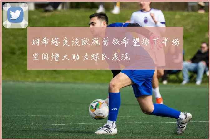 姆希塔良谈欧冠晋级希望称下半场空间增大助力球队表现