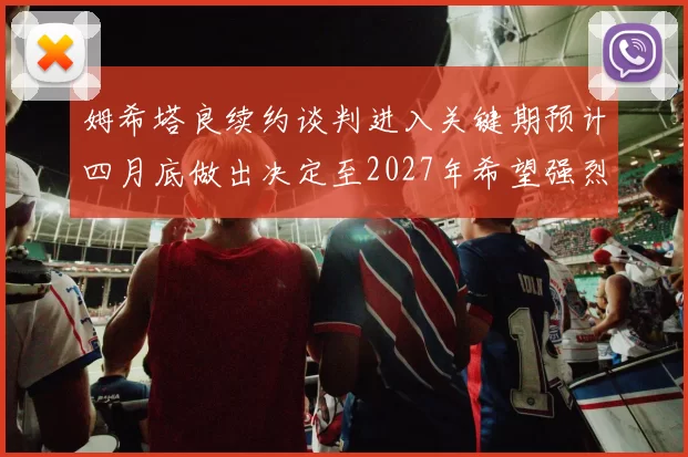 姆希塔良续约谈判进入关键期预计四月底做出决定至2027年希望强烈
