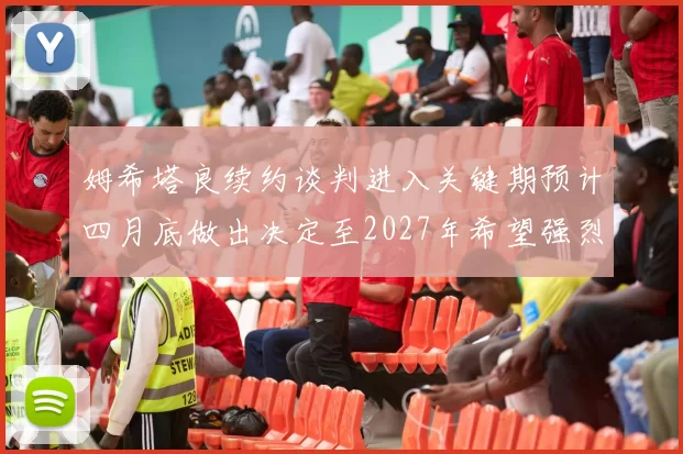 姆希塔良续约谈判进入关键期预计四月底做出决定至2027年希望强烈