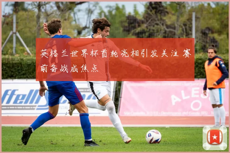 英格兰世界杯首轮亮相引发关注 赛前备战成焦点
