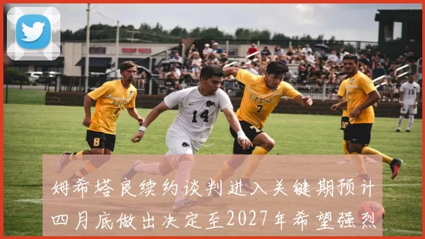 姆希塔良续约谈判进入关键期预计四月底做出决定至2027年希望强烈