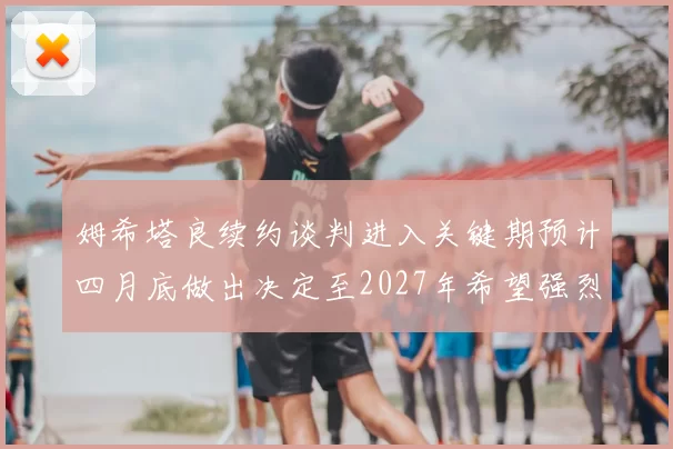 姆希塔良续约谈判进入关键期预计四月底做出决定至2027年希望强烈