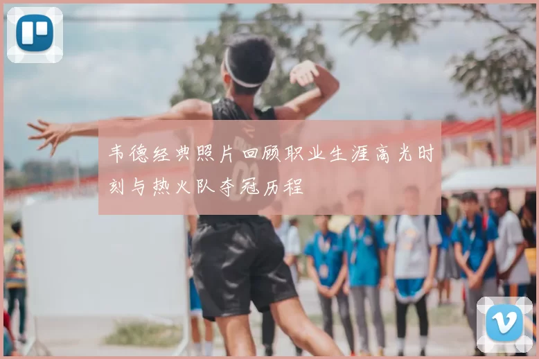 韦德经典照片回顾职业生涯高光时刻与热火队夺冠历程