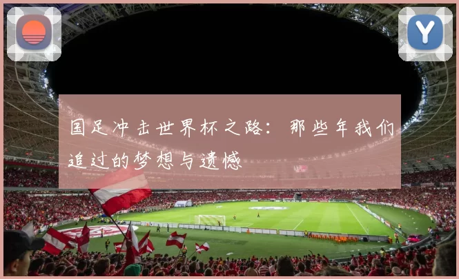 国足冲击世界杯之路：那些年我们追过的梦想与遗憾